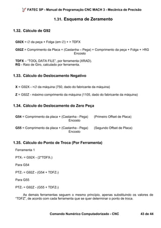 FATEC SP - Manual de Programação CNC MACH 3 - Mecânica de Precisão 
1.31. Esquema de Zeramento 
1.32. Cálculo de G92 
G92X = Æ da peça + Folga (em Æ) + > TDFX 
G92Z = Comprimento da Placa + (Castanha – Pega) + Comprimento da peça + Folga + >RG 
Encosto 
TDFX – “TOOL DATA FILE”, por ferramenta (XRAD). 
RG - Raio de Giro, calculado por ferramenta. 
1.33. Cálculo do Deslocamento Negativo 
X = G92X - >Æ da máquina (750, dado do fabricante da máquina) 
Z = G92Z - máximo comprimento da máquina (1105, dado do fabricante da máquina) 
1.34. Cálculo do Deslocamento do Zero Peça 
G54 = Comprimento da placa + (Castanha - Pega) (Primeiro Offset de Placa) 
Encosto 
G55 = Comprimento da placa + (Castanha - Pega) (Segundo Offset de Placa) 
Encosto 
1.35. Cálculo do Ponto de Troca (Por Ferramenta) 
Ferramenta 1 
PTX1 = G92X - (2*TDFX1) 
Para G54 
PTZ1 = G92Z - (G54 + TDFZ1) 
Para G55 
PTZ1 = G92Z - (G55 + TDFZ1) 
As demais ferramentas seguem o mesmo princípio, apenas substituindo os valores de 
“TDFZ”, de acordo com cada ferramenta que se quer determinar o ponto de troca. 
Comando Numérico Computadorizado - CNC 43 de 44 
 