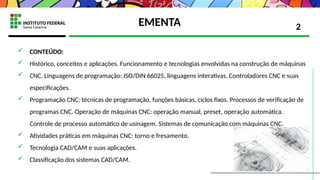 EMENTA
 CONTEÚDO:
 Histórico, conceitos e aplicações. Funcionamento e tecnologias envolvidas na construção de máquinas
 CNC. Linguagens de programação: ISO/DIN 66025, linguagens interativas. Controladores CNC e suas
especificações.
 Programação CNC: técnicas de programação, funções básicas, ciclos fixos. Processos de verificação de
programas CNC. Operação de máquinas CNC: operação manual, preset, operação automática.
Controle de processo automático de usinagem. Sistemas de comunicação com máquinas CNC.
 Atividades práticas em máquinas CNC: torno e fresamento.
 Tecnologia CAD/CAM e suas aplicações.
 Classificação dos sistemas CAD/CAM.
2
 