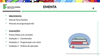 EMENTA
 BIBLIOGRAFIA:
 Manual Torno Nardini.
 Manuais de programação ISO.
 AVALIAÇÕES:
 Provas (todas com consulta)
 Avaliação 1 – Coordenadas
 Avaliação 2 – Programação com ciclos
 Avaliação 3 – Práticas de operação
4
 