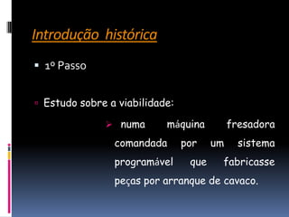 Introdução  histórica1º PassoEstudo sobre a viabilidade:  numa máquina fresadora comandada por um sistema programável que fabricasse peças por arranque de cavaco. Introdução  histórica2º Passo1950édado a conhecer ao mundo a primeira fresadora vertical:com três eixos controlada numericamenteBOOM!É eficazAnos70Indústria da aeronáutica:iniciou-se a construção de várias dezenas de máquinas. 