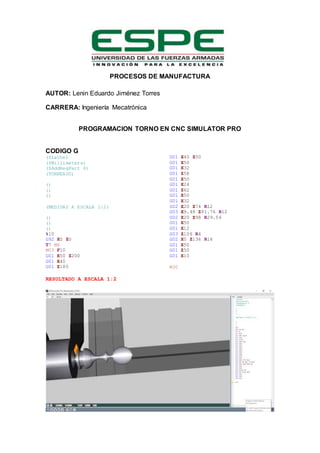 PROCESOS DE MANUFACTURA
AUTOR: Lenin Eduardo Jiménez Torres
CARRERA: Ingeniería Mecatrónica
PROGRAMACION TORNO EN CNC SIMULATOR PRO
CODIGO G
($Lathe)
($Millimeters)
($AddRegPart 6)
(TORNEADO)
()
()
()
(MEDIDAS A ESCALA 1:2)
()
()
()
%10
G92 X0 Z0
T7 M6
M03 F10
G01 X50 Z200
G01 X40
G01 Z180
G01 X40 Z50
G01 X50
G01 X32
G01 Z58
G01 X50
G01 X24
G01 Z62
G01 X50
G01 X32
G02 X20 Z74 R12
G03 X9.48 Z91.76 R12
G02 X20 Z98 R29.56
G01 X50
G01 X12
G03 Z106 R4
G02 X0 Z136 R16
G01 X50
G01 Z50
G01 X10
M30
RESULTADO A ESCALA 1:2
 