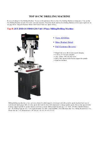 TOP 10 CNC DRILLING MACHINE
If you are looking for Cnc Drilling Machine. You are on the right place. Here we have Cnc Drilling Machine at cheap price. You can buy
Cnc Drilling Machine in stock. Not waste your time anymore, Check the details and buy Cnc Drilling Machine at lower price right now via
our page below. Shops & Purchase Online with Secure Check out, Quick & Easy.
Top #1 JET JMD-18 350018 230-Volt 1 Phase Milling/Drilling Machine
View All Offers
More Product Detail
Full Customer Reviews
Hinged belt cover allows faster speed changing
9-1/2-by-31-3/4-inch worktable
2 hp, 1 phase, 230-volt only motor
Heavy-duty tapered roller bearins support the spindle
Stand not included
Milling/drilling machine has a 1-pc. cast iron column for added support, extra-large work table, positive quick-stop knob and easy-to-
read internal depth gauge. Belt cover has quick-slide latch for faster belt adjustment to change spindle speeds. Heavy-duty tapered roller
bearings support spindle for greater tolerance and more accurate drilling depth. Speeds (qty.): 12, Volts: 230, Max. Spindle Distance
(in.): 18, Drilling Capacity (in.): 1 1/4, Light Included: Yes, HP: 2, Speed (RPM): 150-3,000, Draw Bar: Yes, 360deg Head Swivel: Yes,
Chuck Size (in.): 1/2, Dimensions L x W x H (in.): 42 1/2 x 39 3/4 x 43 1/2
 