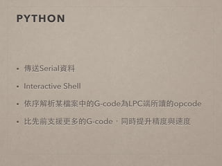 PYTHON 
• 傳送Serial資料 
• Interactive Shell 
• 依序解析某檔案中的G-code為LPC端所讀的opcode 
• ⽐比先前⽀支援更多的G-code，同時提升精度與速度 
 