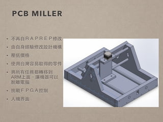PCB MILLER 
• 不再⾃自ＲＡＰＲＥＰ修改 
• 由⾃自⾝身經驗修改設計機構 
• 壓低價格 
• 使⽤用台灣容易取得的零件 
• 將所有任務都轉移到 
ARM上⾯面，讓機器可以 
脫離電腦 
• 挑戰ＦＰＧＡ控制 
• ⼈人機界⾯面 
 