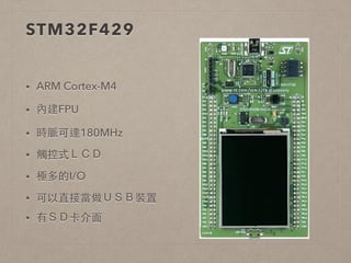 STM32F429 
• ARM Cortex-M4 
• 內建FPU 
• 時脈可達180MHz 
• 觸控式ＬＣＤ 
• 極多的I/O 
• 可以直接當做ＵＳＢ裝置 
• 有ＳＤ卡介⾯面 
 