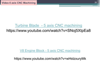 Turbine Blade - 5 axis CNC machining
https://www.youtube.com/watch?v=SNoj5XtpEa8
20
Video-5 axis CNC Machining
V8 Engine Block - 5 axis CNC machining
https://www.youtube.com/watch?v=wHstzxuryMk
 