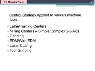 Control Strategy applied to various machine
tools.
• Lathe/Turning Centers
• Milling Centers – Simple/Complex 2-5 Axis
• Grinding
• EDM/Wire EDM
• Laser Cutting
• Tool Grinding
4
NC MachineTools
 