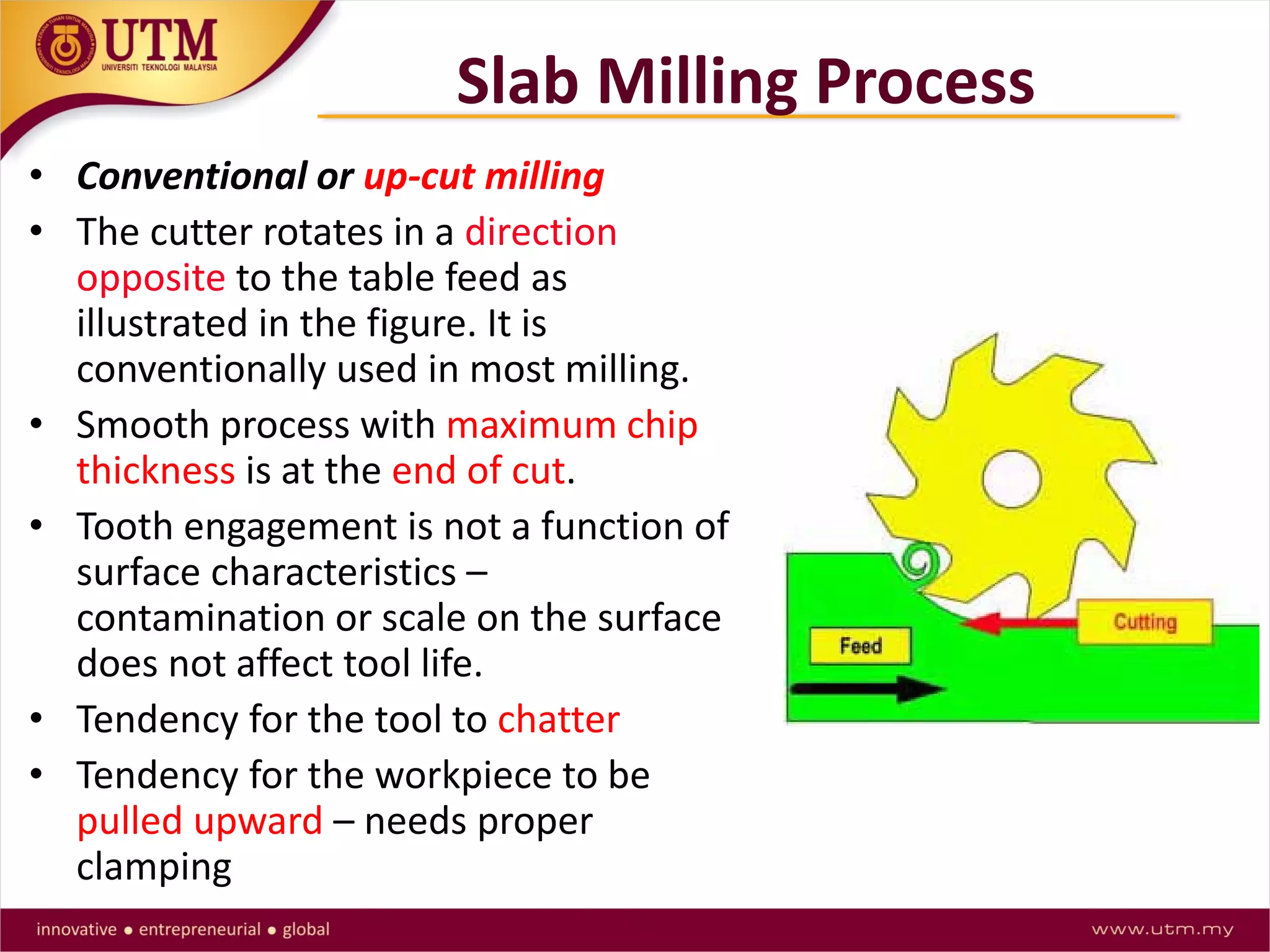 Slab Milling Process
• Conventional or up-cut milling
• The cutter rotates in a direction
opposite to the table feed as
illustrated in the figure. It is
conventionally used in most milling.
• Smooth process with maximum chip
thickness is at the end of cut.
• Tooth engagement is not a function of
surface characteristics –
contamination or scale on the surface
does not affect tool life.
• Tendency for the tool to chatter
• Tendency for the workpiece to be
pulled upward – needs proper
clamping
 