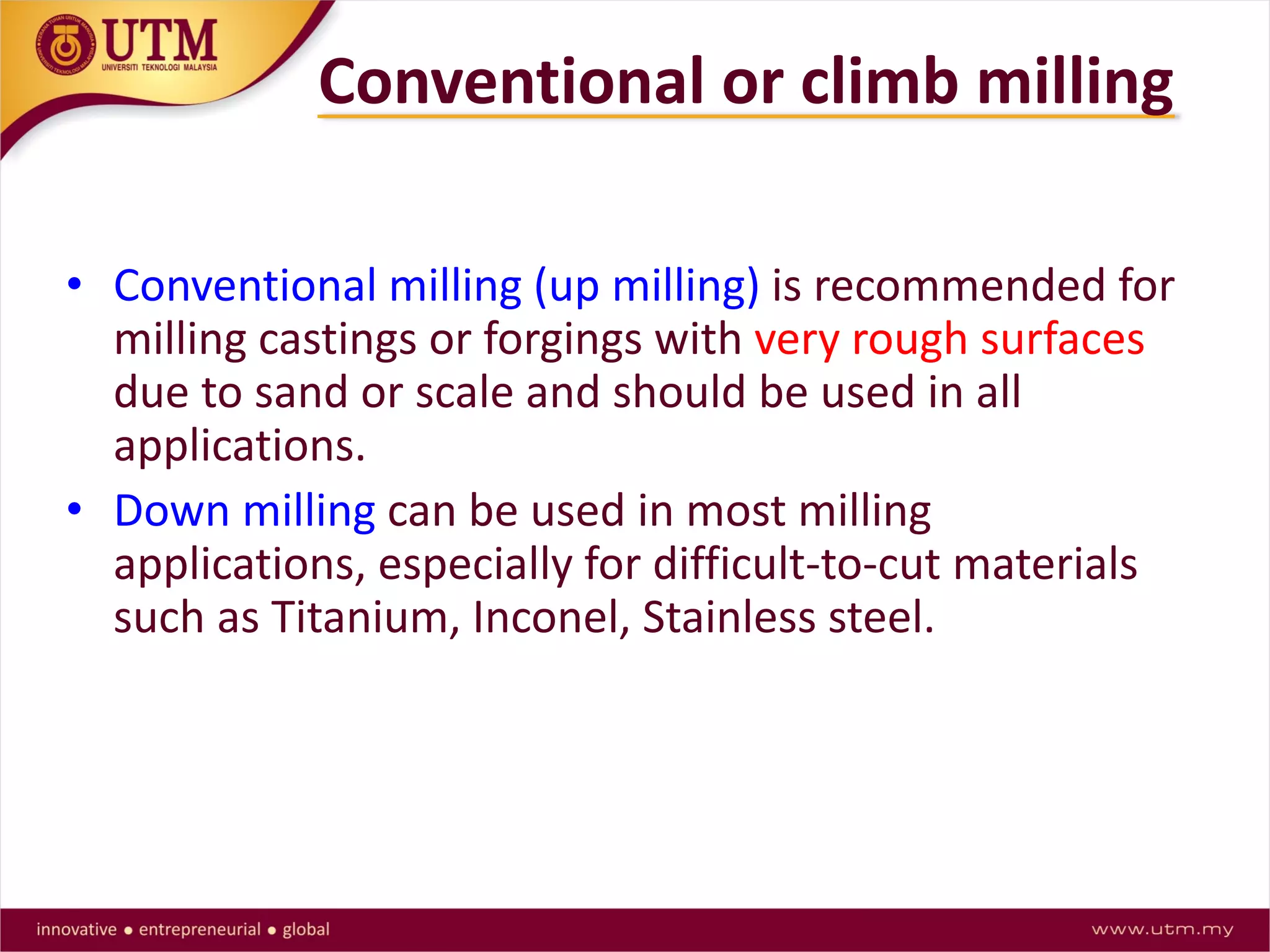 • Conventional milling (up milling) is recommended for
milling castings or forgings with very rough surfaces
due to sand or scale and should be used in all
applications.
• Down milling can be used in most milling
applications, especially for difficult-to-cut materials
such as Titanium, Inconel, Stainless steel.
Conventional or climb milling
 