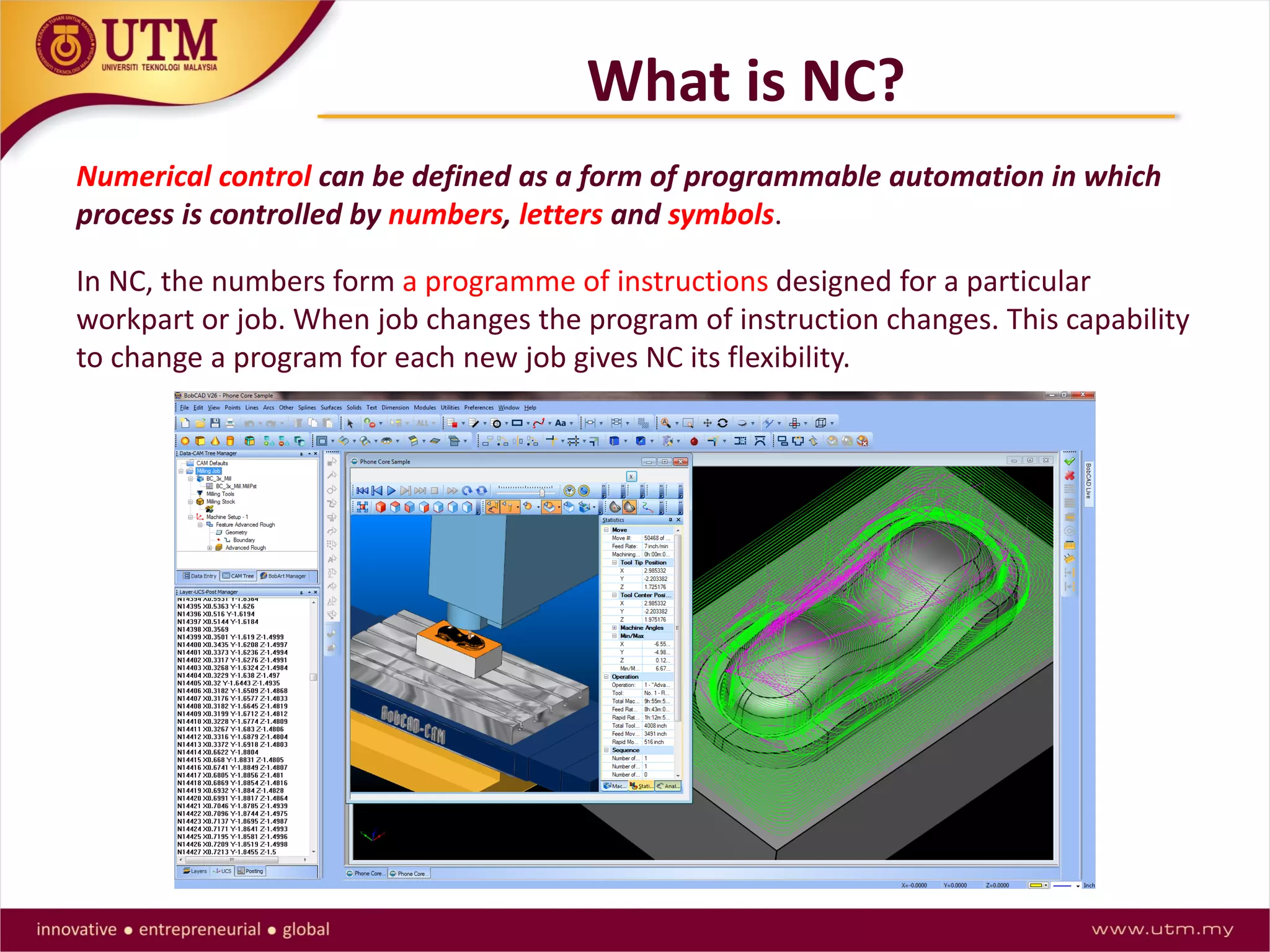 What is NC?
Numerical control can be defined as a form of programmable automation in which
process is controlled by numbers, letters and symbols.
In NC, the numbers form a programme of instructions designed for a particular
workpart or job. When job changes the program of instruction changes. This capability
to change a program for each new job gives NC its flexibility.
 