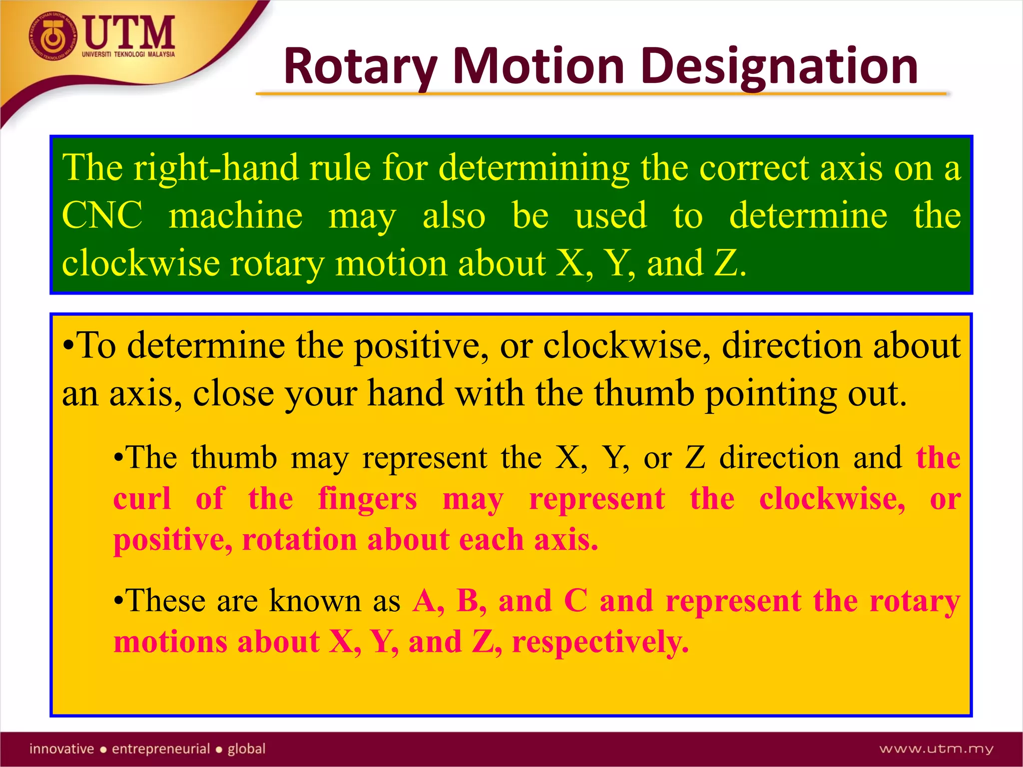 The right-hand rule for determining the correct axis on a
CNC machine may also be used to determine the
clockwise rotary motion about X, Y, and Z.
•To determine the positive, or clockwise, direction about
an axis, close your hand with the thumb pointing out.
•The thumb may represent the X, Y, or Z direction and the
curl of the fingers may represent the clockwise, or
positive, rotation about each axis.
•These are known as A, B, and C and represent the rotary
motions about X, Y, and Z, respectively.
Rotary Motion Designation
 