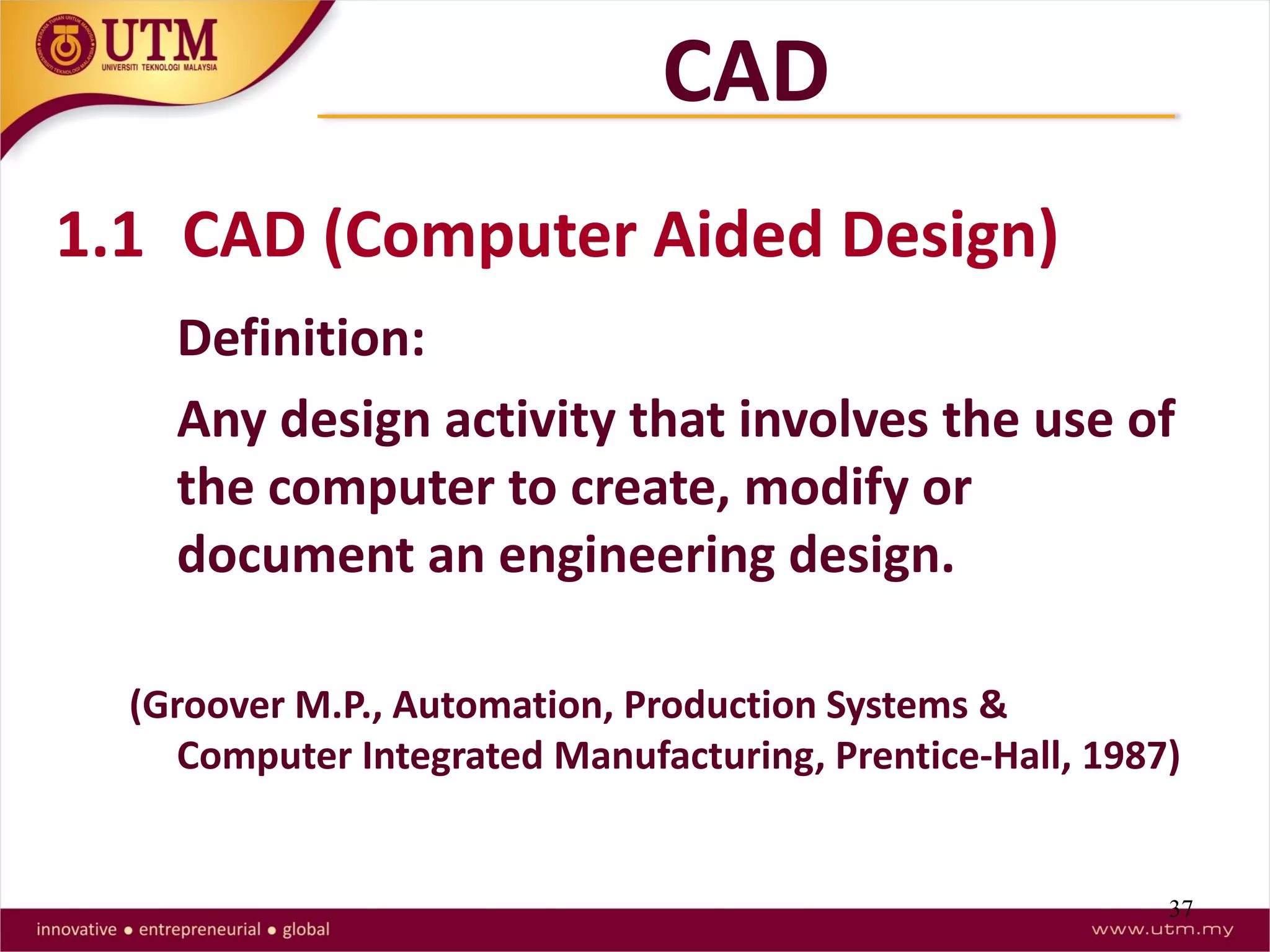 37
1.1 CAD (Computer Aided Design)
Definition:
Any design activity that involves the use of
the computer to create, modify or
document an engineering design.
(Groover M.P., Automation, Production Systems &
Computer Integrated Manufacturing, Prentice-Hall, 1987)
CAD
 