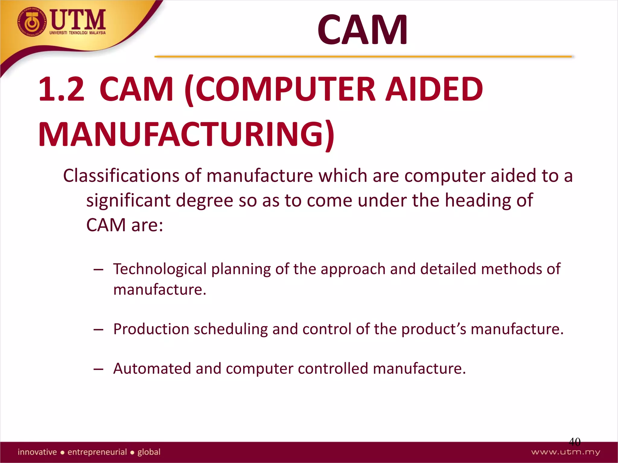 40
1.2 CAM (COMPUTER AIDED
MANUFACTURING)
Classifications of manufacture which are computer aided to a
significant degree so as to come under the heading of
CAM are:
– Technological planning of the approach and detailed methods of
manufacture.
– Production scheduling and control of the product’s manufacture.
– Automated and computer controlled manufacture.
CAM
 