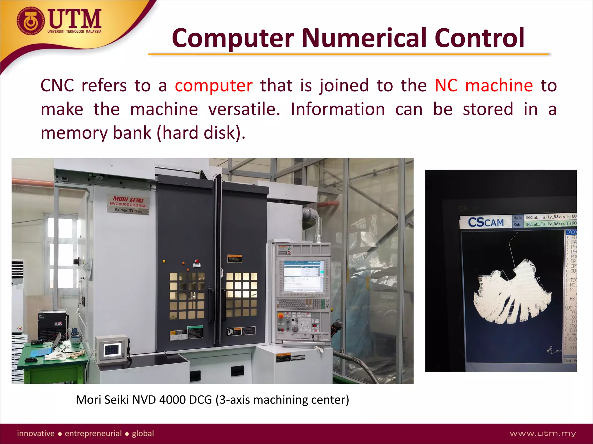 Computer Numerical Control
CNC refers to a computer that is joined to the NC machine to
make the machine versatile. Information can be stored in a
memory bank (hard disk).
Mori Seiki NVD 4000 DCG (3-axis machining center)
 