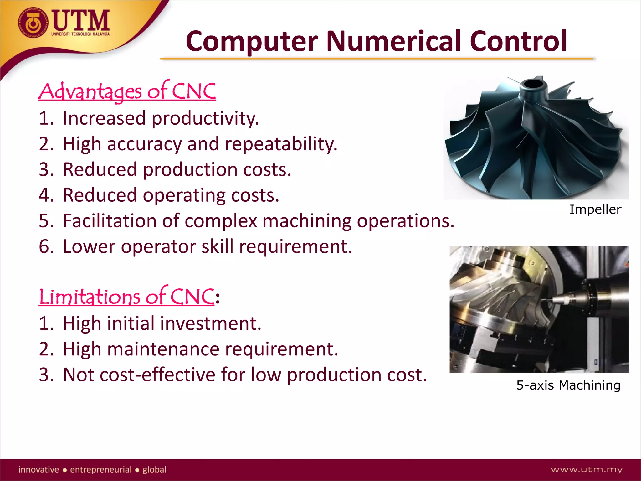 Advantages of CNC
1. Increased productivity.
2. High accuracy and repeatability.
3. Reduced production costs.
4. Reduced operating costs.
5. Facilitation of complex machining operations.
6. Lower operator skill requirement.
Limitations of CNC:
1. High initial investment.
2. High maintenance requirement.
3. Not cost-effective for low production cost.
Computer Numerical Control
Impeller
5-axis Machining
 