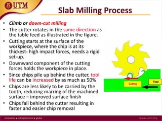 Slab Milling Process
• Climb or down-cut milling
• The cutter rotates in the same direction as
the table feed as illustrated in the figure.
• Cutting starts at the surface of the
workpiece, where the chip is at its
thickest- high impact forces, needs a rigid
set-up.
• Downward component of the cutting
forces holds the workpiece in place.
• Since chips pile up behind the cutter, tool
life can be increased by as much as 50%
• Chips are less likely to be carried by the
tooth, reducing marring of the machined
surface – improved surface finish
• Chips fall behind the cutter resulting in
faster and easier chip removal
 