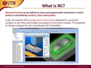 What is NC?
Numerical control can be defined as a form of programmable automation in which
process is controlled by numbers, letters and symbols.
In NC, the numbers form a programme of instructions designed for a particular
workpart or job. When job changes the program of instruction changes. This capability
to change a program for each new job gives NC its flexibility.
 