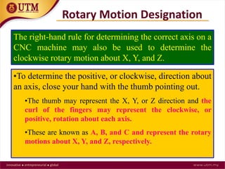 The right-hand rule for determining the correct axis on a
CNC machine may also be used to determine the
clockwise rotary motion about X, Y, and Z.
•To determine the positive, or clockwise, direction about
an axis, close your hand with the thumb pointing out.
•The thumb may represent the X, Y, or Z direction and the
curl of the fingers may represent the clockwise, or
positive, rotation about each axis.
•These are known as A, B, and C and represent the rotary
motions about X, Y, and Z, respectively.
Rotary Motion Designation
 