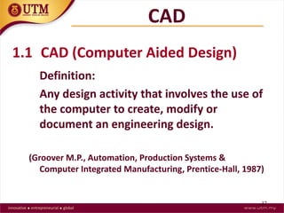 37
1.1 CAD (Computer Aided Design)
Definition:
Any design activity that involves the use of
the computer to create, modify or
document an engineering design.
(Groover M.P., Automation, Production Systems &
Computer Integrated Manufacturing, Prentice-Hall, 1987)
CAD
 
