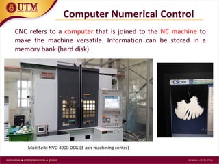 Computer Numerical Control
CNC refers to a computer that is joined to the NC machine to
make the machine versatile. Information can be stored in a
memory bank (hard disk).
Mori Seiki NVD 4000 DCG (3-axis machining center)
 