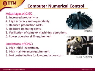 Advantages of CNC
1. Increased productivity.
2. High accuracy and repeatability.
3. Reduced production costs.
4. Reduced operating costs.
5. Facilitation of complex machining operations.
6. Lower operator skill requirement.
Limitations of CNC:
1. High initial investment.
2. High maintenance requirement.
3. Not cost-effective for low production cost.
Computer Numerical Control
Impeller
5-axis Machining
 