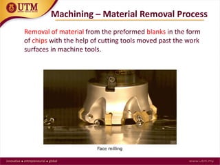 Removal of material from the preformed blanks in the form
of chips with the help of cutting tools moved past the work
surfaces in machine tools.
Machining – Material Removal Process
Face milling
 