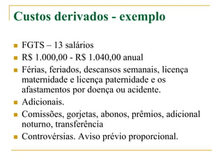 Custos derivados - exemplo
 FGTS – 13 salários
 R$ 1.000,00 - R$ 1.040,00 anual
 Férias, feriados, descansos semanais, licença
maternidade e licença paternidade e os
afastamentos por doença ou acidente.
 Adicionais.
 Comissões, gorjetas, abonos, prêmios, adicional
noturno, transferência
 Controvérsias. Aviso prévio proporcional.
 