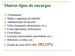 Outros tipos de encargos
 Treinamento
 Saúde e segurança do trabalho
 Administração do pessoal
 Vales (transporte, alimentação, etc.)
 Cotas (aprendizes, deficientes)
 Cesta básica
 Licenças (maternidade, paternidade, etc.)
 Refeitório, eventos, etc.
 Estudo de casos (FGV-SP): 183,15%
 