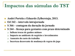 André Portela e Eduardo Zylberstajn, 2013.
 OJ 342 – intervalo intrajornada
 S 366 – contagem da duração da jornada
 S 244 – licença para gestantes com prazo determinado
 Inibem trocas de ganhos mútuos
 Impacto no ambiente de negócios e investimentos
 Aumento do custo do trabalho
 Incerteza decorrente de mudança de regras do jogo
Impactos das súmulas do TST
 