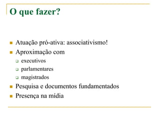 O que fazer?
 Atuação pró-ativa: associativismo!
 Aproximação com
 executivos
 parlamentares
 magistrados
 Pesquisa e documentos fundamentados
 Presença na mídia
 