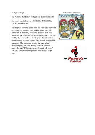 Portuguese Myth
The National Symbol of Portugal-The Barcelos Rooster
It’s mainly symbolized as HONESTY, INTEGRITY,
TRUST and HONOR.
This legends is mainly came from the story of a inhabitants
of a village in Portugal. At a banquet given by a rich
landowner in Barcelos, a valuable piece of silver was
stolen and one of guests was accused of the theft. He was
tried by the court and was found guilty. In spite of the
overwhelming evidence against him, he still protested his
innocence. The magistrate granted the man a final
chance to prove his case. Seeing a cock in a basket
nearby he said, “If I am innocent, the cock will crow.”
The cock crowed and the prisoner was allowed to go
free.
 