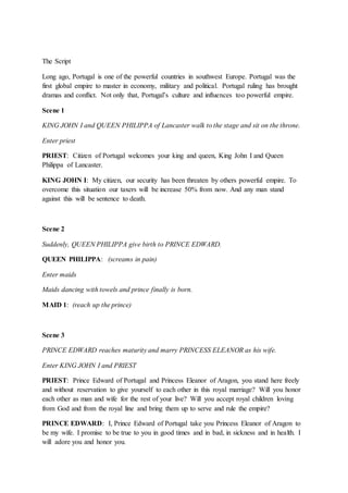 The Script
Long ago, Portugal is one of the powerful countries in southwest Europe. Portugal was the
first global empire to master in economy, military and political. Portugal ruling has brought
dramas and conflict. Not only that, Portugal’s culture and influences too powerful empire.
Scene 1
KING JOHN I and QUEEN PHILIPPA of Lancaster walk to the stage and sit on the throne.
Enter priest
PRIEST: Citizen of Portugal welcomes your king and queen, King John I and Queen
Philippa of Lancaster.
KING JOHN I: My citizen, our security has been threaten by others powerful empire. To
overcome this situation our taxers will be increase 50% from now. And any man stand
against this will be sentence to death.
Scene 2
Suddenly, QUEEN PHILIPPA give birth to PRINCE EDWARD.
QUEEN PHILIPPA: (screams in pain)
Enter maids
Maids dancing with towels and prince finally is born.
MAID 1: (reach up the prince)
Scene 3
PRINCE EDWARD reaches maturity and marry PRINCESS ELEANOR as his wife.
Enter KING JOHN I and PRIEST
PRIEST: Prince Edward of Portugal and Princess Eleanor of Aragon, you stand here freely
and without reservation to give yourself to each other in this royal marriage? Will you honor
each other as man and wife for the rest of your live? Will you accept royal children loving
from God and from the royal line and bring them up to serve and rule the empire?
PRINCE EDWARD: I, Prince Edward of Portugal take you Princess Eleanor of Aragon to
be my wife. I promise to be true to you in good times and in bad, in sickness and in health. I
will adore you and honor you.
 