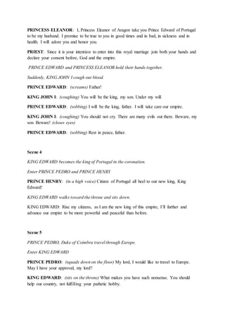 PRINCESS ELEANOR: I, Princess Eleanor of Aragon take you Prince Edward of Portugal
to be my husband. I promise to be true to you in good times and in bad, in sickness and in
health. I will adore you and honor you.
PRIEST: Since it is your intention to enter into this royal marriage join both your hands and
declare your consent before, God and the empire.
PRINCE EDWARD and PRINCESS ELEANOR hold their hands together.
Suddenly, KING JOHN I cough out blood.
PRINCE EDWARD: (screams) Father!
KING JOHN I: (coughing) You will be the king, my son. Under my will.
PRINCE EDWARD: (sobbing) I will be the king, father. I will take care our empire.
KING JOHN I: (coughing) You should not cry. There are many evils out there. Beware, my
son. Beware! (closes eyes)
PRINCE EDWARD: (sobbing) Rest in peace, father.
Scene 4
KING EDWARD becomes the king of Portugal in the coronation.
Enter PRINCE PEDRO and PRINCE HENRY
PRINCE HENRY: (in a high voice) Citizen of Portugal all heel to our new king, King
Edward!
KING EDWARD walks toward the throne and sits down.
KING EDWARD: Rise my citizens, as I am the new king of this empire, I’ll further and
advance our empire to be more powerful and peaceful than before.
Scene 5
PRINCE PEDRO, Duke of Coimbra travel through Europe.
Enter KING EDWARD
PRINCE PEDRO: (squads down on the floor) My lord, I would like to travel to Europe.
May I have your approval, my lord?
KING EDWARD: (sits on the throne) What makes you have such nonsense. You should
help our country, not fulfilling your pathetic hobby.
 