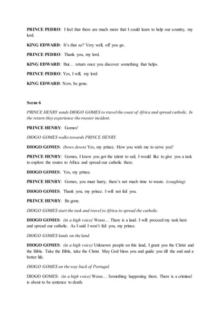 PRINCE PEDRO: I feel that there are much more that I could learn to help our country, my
lord.
KING EDWARD: It’s that so? Very well, off you go.
PRINCE PEDRO: Thank you, my lord.
KING EDWARD: But… return once you discover something that helps.
PRINCE PEDRO: Yes, I will, my lord.
KING EDWARD: Now, be gone.
Scene 6
PRINCE HENRY sends DIOGO GOMES to travel the coast of Africa and spread catholic. In
the return they experience the rooster incident.
PRINCE HENRY: Gomes!
DIOGO GOMES walks towards PRINCE HENRY.
DIOGO GOMES: (bows down) Yes, my prince. How you wish me to serve you?
PRINCE HENRY: Gomes, I know you got the talent to sail, I would like to give you a task
to explore the routes to Africa and spread our catholic there.
DIOGO GOMES: Yes, my prince.
PRINCE HENRY: Gomes, you must hurry, there’s not much time to waste. (coughing)
DIOGO GOMES: Thank you, my prince. I will not fail you.
PRINCE HENRY: Be gone.
DIOGO GOMES start the task and travel to Africa to spread the catholic.
DIOGO GOMES: (in a high voice) Wooo… There is a land. I will proceed my task here
and spread our catholic. As I said I won’t fail you, my prince.
DIOGO GOMES lands on the land.
DIOGO GOMES: (in a high voice) Unknown people on this land, I grant you the Christ and
the Bible. Take the Bible, take the Christ. May God bless you and guide you till the end and a
better life.
DIOGO GOMES on the way back of Portugal.
DIOGO GOMES: (in a high voice) Wooo… Something happening there. There is a criminal
is about to be sentence to death.
 
