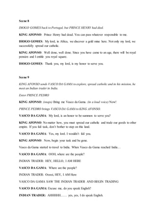 Scene 8
DIOGO GOMES back to Portugal, but PRINCE HENRY had died.
KING AFONSO: Prince Henry had dead. You can pass whatever responsible to me.
DIOGO GOMES: My lord, in Africa, we discover a gold mine here. Not only my lord, we
successfully spread our catholic.
KING AFONSO: Well done, well done. Since you have came to an age, there will be royal
pension and I entitle you royal square.
DIOGO GOMES: Thank you, my lord, is my honor to serve you.
Scene 9
KING AFONSO sends VASCO DA GAMA to explore, spread catholic and in his mission, he
meet an Indian trader in India.
Enter PRINCE PEDRO
KING AFONSO: (snaps) Bring me Vasco da Gama. (in a loud voice) Now!
PRINCE PEDRO brings VASCO DA GAMA to KING AFONSO.
VASCO DA GAMA: My lord, is an honor to be summon to serve you?
KING AFONSO: No matter how, you must spread our catholic and trade our goods to other
empire. If you fail task, don’t bother to step on this land.
VASCO DA GAMA: Yes, my lord. I wouldn’t fail you.
KING AFONSO: Now, begin your task and be gone.
Vasco da Gama started to travel to India. When Vasco da Gama reached India…
VASCO DA GAMA: OOH, where are the people?
INDIAN TRADER: HEY, HELLO, I AM HERE
VASCO DA GAMA: Where are the people?
INDIAN TRADER: Ooooi, HEY, I AM Here
VASCO DA GAMA SAW THE INDIAN TRADER AND BEGIN TRADING
VASCO DA GAMA: Excuse me, do you speak English?
INDIAN TRADER: AHHHHH…… yes, yes, I do speak English.
 