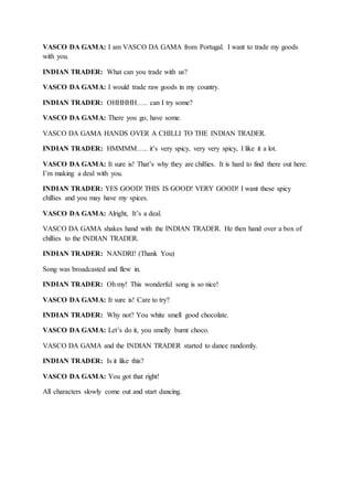 VASCO DA GAMA: I am VASCO DA GAMA from Portugal. I want to trade my goods
with you.
INDIAN TRADER: What can you trade with us?
VASCO DA GAMA: I would trade raw goods in my country.
INDIAN TRADER: OHHHHH….. can I try some?
VASCO DA GAMA: There you go, have some.
VASCO DA GAMA HANDS OVER A CHILLI TO THE INDIAN TRADER.
INDIAN TRADER: HMMMM….. it’s very spicy, very very spicy, I like it a lot.
VASCO DA GAMA: It sure is! That’s why they are chillies. It is hard to find there out here.
I’m making a deal with you.
INDIAN TRADER: YES GOOD! THIS IS GOOD! VERY GOOD! I want these spicy
chillies and you may have my spices.
VASCO DA GAMA: Alright, It’s a deal.
VASCO DA GAMA shakes hand with the INDIAN TRADER. He then hand over a box of
chillies to the INDIAN TRADER.
INDIAN TRADER: NANDRI! (Thank You)
Song was broadcasted and flew in.
INDIAN TRADER: Oh my! This wonderful song is so nice!
VASCO DA GAMA: It sure is! Care to try?
INDIAN TRADER: Why not? You white smell good chocolate.
VASCO DA GAMA: Let’s do it, you smelly burnt choco.
VASCO DA GAMA and the INDIAN TRADER started to dance randomly.
INDIAN TRADER: Is it like this?
VASCO DA GAMA: You got that right!
All characters slowly come out and start dancing.
 
