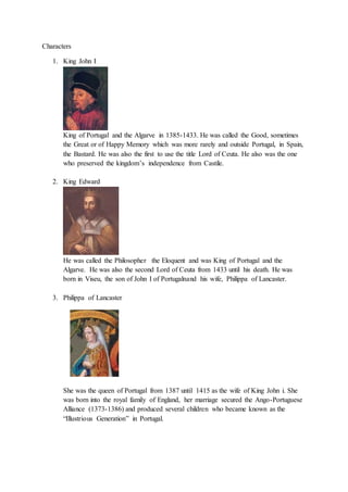 Characters
1. King John I
King of Portugal and the Algarve in 1385-1433. He was called the Good, sometimes
the Great or of Happy Memory which was more rarely and outside Portugal, in Spain,
the Bastard. He was also the first to use the title Lord of Ceuta. He also was the one
who preserved the kingdom’s independence from Castile.
2. King Edward
He was called the Philosopher the Eloquent and was King of Portugal and the
Algarve. He was also the second Lord of Ceuta from 1433 until his death. He was
born in Viseu, the son of John I of Portugalnand his wife, Philippa of Lancaster.
3. Philippa of Lancaster
She was the queen of Portugal from 1387 until 1415 as the wife of King John i. She
was born into the royal family of England, her marriage secured the Ango-Portuguese
Alliance (1373-1386) and produced several children who became known as the
“Illustrious Generation” in Portugal.
 