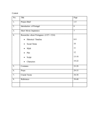 Content
No. Title Page
1. Project Brief 1-5
2. Introduction of Portugal 6
3. Short Movie Inspiration 7
4. Researches about Portuguese (1357- 1524)
 Historical Timeline
 Social Strata
 Myth
 Plot
 Script
 Characters
8-9
10
11
12
13-18
19-22
5. Costumes 23-28
6. Props 29-33
7. Crucial Scene 34-38
8. References 39-40
 