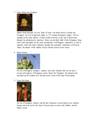 7. Prince Henry the Navigator
Infante Dom Henrique de Avis, Duke of Visue was better known as Henry the
Navigator. He was an important figure in 15th-century Portuguese politics. He was
regarded as the main initiator of what would be known as the Age of Discoveries
through his administrative direction. Henry was the third child of the Portuguese King
John I and responsible for the early development of Portuguese exploration as well as
maritime trade with other continents through the systematic exploration of Western
Africa, the islands of the Atlantic Ocean, and the search of new routes.
8. Diogo Gomes
He was a Portuguese navigator, explorer and writer. Besides that, he was also a
servant and explorer of Portuguese prince Henry the Navigator. He explored and
ascended up the Gambia river and discovered some of the Cape Verde islands.
9. Vasco Da Gama
He was a Portuguese explorer and the first European to reach India by sea , linking
Europe and Asia for the first time by Ocean route as well as the Atlantic and the
Indian oceans.
 