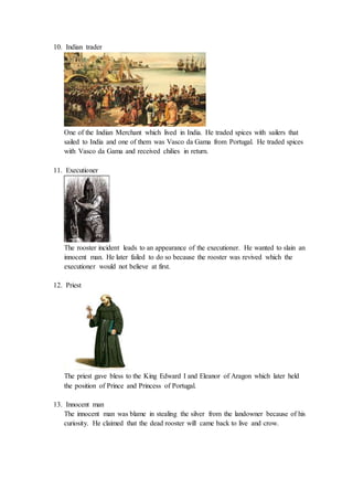10. Indian trader
One of the Indian Merchant which lived in India. He traded spices with sailers that
sailed to India and one of them was Vasco da Gama from Portugal. He traded spices
with Vasco da Gama and received chilies in return.
11. Executioner
The rooster incident leads to an appearance of the executioner. He wanted to slain an
innocent man. He later failed to do so because the rooster was revived which the
executioner would not believe at first.
12. Priest
The priest gave bless to the King Edward I and Eleanor of Aragon which later held
the position of Prince and Princess of Portugal.
13. Innocent man
The innocent man was blame in stealing the silver from the landowner because of his
curiosity. He claimed that the dead rooster will came back to live and crow.
 