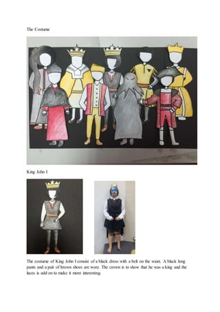 The Costume
King John I
The costume of King John I consist of a black dress with a belt on the waist. A black long
pants and a pair of brown shoes are wore. The crown is to show that he was a king and the
laces is add on to make it more interesting.
 