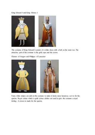 King Edward I and King Afonso I
The costume of King Edward I consist of a white dress with a belt on the waist too. The
attractive part of the costume is the gold cape and the crown.
Eleanor of Aragon and Philippa of Lancaster
Furry white stripes are add on the costume to make it looks more luxurious as it is for the
queens. Royal colour which is gold colour clothes are used to give the costume a royal
feeling. A crown is made for the queens.
 