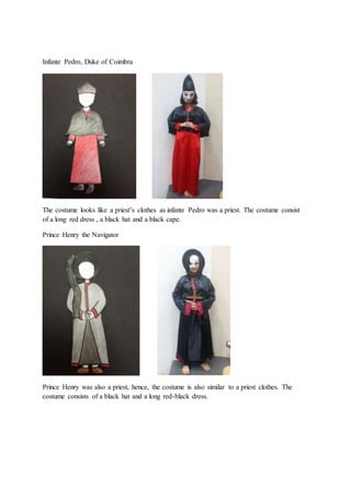 Infante Pedro, Duke of Coimbra
The costume looks like a priest’s clothes as infante Pedro was a priest. The costume consist
of a long red dress , a black hat and a black cape.
Prince Henry the Navigator
Prince Henry was also a priest, hence, the costume is also similar to a priest clothes. The
costume consists of a black hat and a long red-black dress.
 