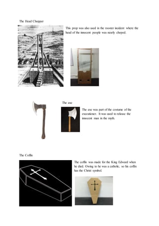 The Head Chopper
This prop was also used in the rooster incident where the
head of the innocent people was nearly choped.
The axe
The axe was part of the costume of the
executioner. It was used to release the
innocent man in the myth.
The Coffin
The coffin was made for the King Edward when
he died. Owing to he was a catholic, so his coffin
has the Christ symbol.
 