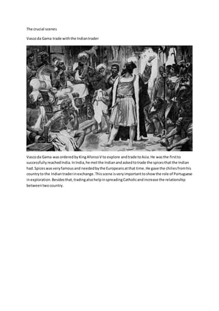 The crucial scenes
Vascoda Gama trade withthe Indiantrader
Vascoda Gama wasorderedbyKingAfonsoV to explore andtrade toAsia.He wasthe firstto
successfullyreachedIndia.InIndia,he metthe Indianandaskedtotrade the spicesthat the Indian
had.Spiceswasveryfamousand neededbythe Europeansatthat time.He gave the chiliesfromhis
countryto the Indiantraderinexchange.Thisscene isveryimportanttoshow the role of Portuguese
inexploration.Besidesthat,tradingalsohelpinspreadingCatholicandincrease the relationship
betweentwocountry.
 
