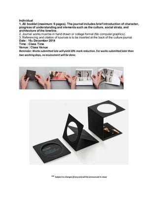 Individual
1. A5 booklet (maximum 6 pages). The journal includes brief introduction of character,
progress of understanding and elements such as the culture, social strata, and
architecture of the timeline.
2. Journal works must be in hand drawn or collage format (No computer graphics).
3. Referencing and citation of sources is to be inserted at the back of the culture journal.
Date : 16th December 2014
Time : Class Time
Venue : Class Venue
Reminder: Workssubmitted late will yield10% mark reduction.For works submittedlater than
two workingdays, noassessment will be done.
** Subject to changes (ifany and will beannounced in class)
 