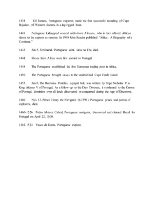 1434 Gil Eannes, Portuguese explorer, made the first successful rounding of Cape
Bojador, off Western Sahara, in a lug-rigged boat.
1441 Portuguese kidnapped several noble-born Africans, who in turn offered African
slaves to the captors as ransom. In 1998 John Reader published "Africa: A Biography of a
Continent."
1443 Jun 5, Ferdinand, Portuguese saint, slave to Fez, died.
1444 Slaves from Africa were first carried to Portugal.
1448 The Portuguese established the first European trading post in Africa.
1450 The Portuguese brought slaves to the uninhabited Cape Verde Island.
1455 Jan 8, The Romanus Pontifex, a papal bull, was written by Pope Nicholas V to
King Afonso V of Portugal. As a follow-up to the Dum Diversas, it confirmed to the Crown
of Portugal dominion over all lands discovered or conquered during the Age of Discovery.
1460 Nov 13, Prince Henry the Navigator (b.1394), Portuguese prince and patron of
explorers, died.
1460-1526 Pedro Alvarez Cabral, Portuguese navigator, discovered and claimed Brazil for
Portugal on April 22, 1500.
1462-1524 Vasco da Gama, Portuguese explore.
 