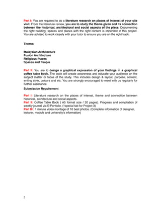Part I: You are required to do a literature research on places of interest of your site
visit. From the literature review, you are to study the theme given and its connection
between the historical, architectural and social aspects of the place. Documenting
the right building, spaces and places with the right content is important in this project.
You are advised to work closely with your tutor to ensure you are on the right track. !
!
Theme: !
!
Malaysian Architecture!
Fusion Architecture !
Religious Places!
Spaces and People!
!
Part II: You are to design a graphical expression of your ﬁndings in a graphical
coffee table book. The book will create awareness and educate your audience on the
subject matter or focus of the study. This includes design & layout, purpose, content,
writing style, colours and etc. You are strongly encouraged to meet with us regularly for
further assistance. !
Submission Requirement!
!
Part I: Literature research on the places of interest, theme and connection between
historical, architecture and social aspects. !
Part II: Coffee Table Book ( A5 format size / 20 pages). Progress and compilation of
weekly journal via E-Portfolio. (*special tab for Project 3)!
Part III : 1 minute video montage of 10 best photos. (Complete information of designer,
lecturer, module and university’s information) 
!2
 