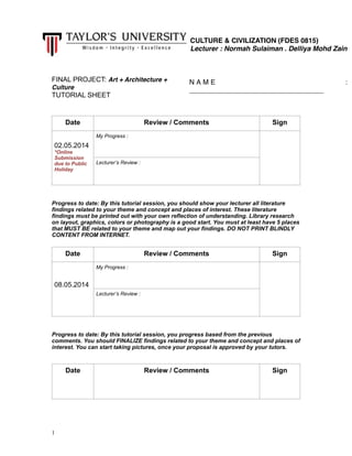 !
!
FINAL PROJECT: Art + Architecture +
Culture
TUTORIAL SHEET
!
!
!!Progress to date: By this tutorial session, you should show your lecturer all literature
findings related to your theme and concept and places of interest. These literature
findings must be printed out with your own reflection of understanding. Library research
on layout, graphics, colors or photography is a good start. You must at least have 5 places
that MUST BE related to your theme and map out your findings. DO NOT PRINT BLINDLY
CONTENT FROM INTERNET.
!
!!Progress to date: By this tutorial session, you progress based from the previous
comments. You should FINALIZE findings related to your theme and concept and places of
interest. You can start taking pictures, once your proposal is approved by your tutors.
!!
Date Review / Comments Sign
!
02.05.2014
*Online
Submission
due to Public
Holiday
My Progress :
!
Lecturer’s Review :
!!
Date Review / Comments Sign
!
!
08.05.2014
My Progress :
!
Lecturer’s Review :
!!
Date Review / Comments Sign
!1
CULTURE & CIVILIZATION (FDES 0815)!
Lecturer : Normah Sulaiman . Delliya Mohd Zain
N A M E :
___________________________________!
 