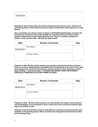 !!Progress to date: By this date, you should start going to the places of your interest and
start taking photos. Please take all personal safety considerations before going out to take
photos.
!Once completed, you need to create an album on PICASA/Google/Dropbox and share the
link with your respective tutor at the ALBUM (not individual pictures). Please screen,
itemize in folders and include related pictures only. There’s no specific numbers of
photos, it may vary from 200 – 400 with the right content.
!
!
!Progress to date: By this tutorial session, you progress based from previous comment
from your lecturer. Retake photos and finalize the concept photos to be used. On the other
hand, prepare the content for the postcard. Content can be in a form of journal / review /
diary / findings – most importantly – IT CANNOT BE COPIED FROM THE INTERNET
ESPECIALLY WIKIPEDIA and OTHER FORMS OF WIKIS’.
!!
!!Progress to date: By this tutorial session, you must finalize the design of your postcard
and its packaging. You are advised to have a mock print of your postcard using the right
paper and printed in color.
!Artworks must reach printers at least a week before to avoid any miscommunication and
mistakes on the printing output. Please consider time management and business pattern
of the selected shops.
!
15.05.2014
!
Date Review / Comments Sign
!
22.05.2014
My Progress :
!
Lecturer’s Review :
!!
Date Review / Comments Sign
!
29.05.2014
My Progress :
!
Lecturer’s Review :
!!
!2
 